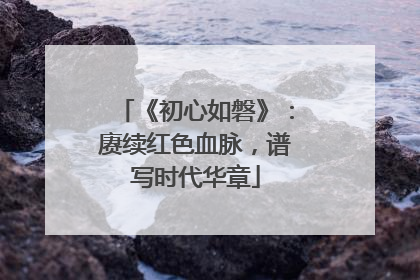 《初心如磐》：赓续红色血脉，谱写时代华章
