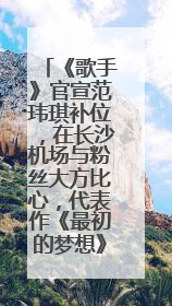 《歌手》官宣范玮琪补位，在长沙机场与粉丝大方比心，代表作《最初的梦想》