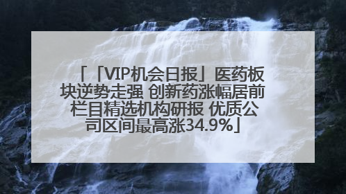 「VIP机会日报」医药板块逆势走强 创新药涨幅居前 栏目精选机构研报 优质公司区间最高涨34.9%