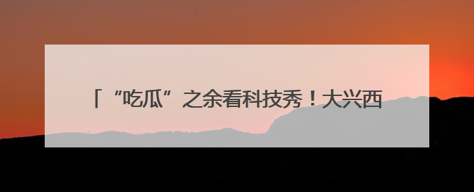 “吃瓜”之余看科技秀！大兴西瓜节首次在国际氢能示范区启幕