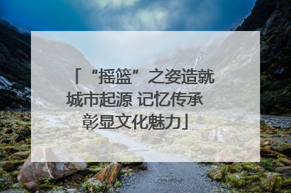 “摇篮”之姿造就城市起源 记忆传承彰显文化魅力