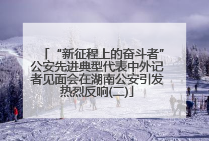 “新征程上的奋斗者”公安先进典型代表中外记者见面会在湖南公安引发热烈反响(二)