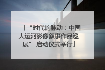 “时代的脉动：中国大运河影像叙事作品巡展” 启动仪式举行