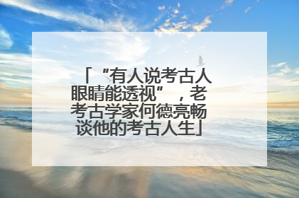“有人说考古人眼睛能透视”，老考古学家何德亮畅谈他的考古人生