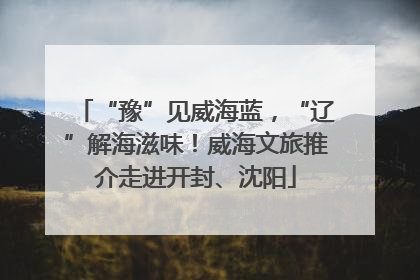 “豫”见威海蓝，“辽”解海滋味！威海文旅推介走进开封、沈阳
