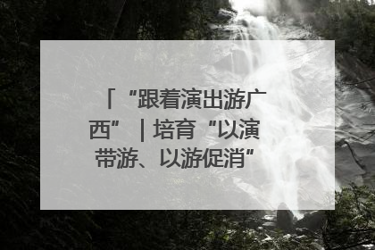 “跟着演出游广西”｜培育“以演带游、以游促消”文旅消费新生态