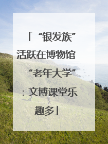 “银发族”活跃在博物馆“老年大学”：文博课堂乐趣多