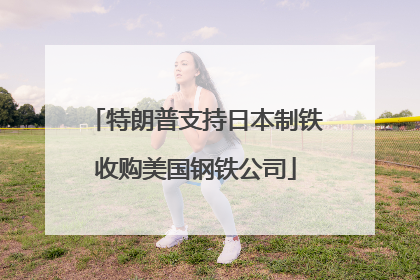 特朗普支持日本制铁收购美国钢铁公司