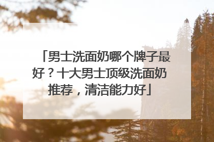 男士洗面奶哪个牌子最好？十大男士顶级洗面奶推荐，清洁能力好