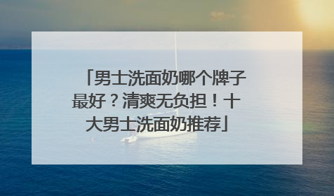 男士洗面奶哪个牌子最好？清爽无负担！十大男士洗面奶推荐
