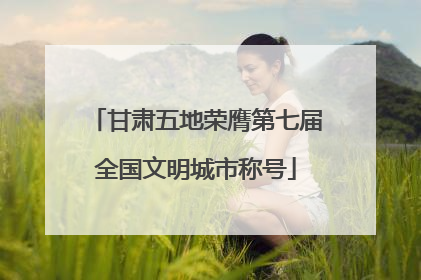 甘肃五地荣膺第七届全国文明城市称号