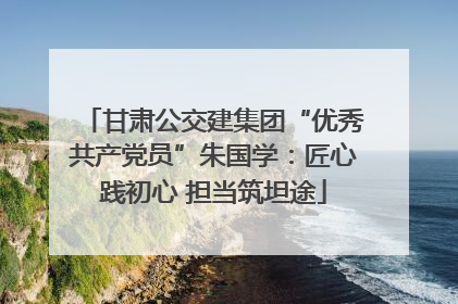 甘肃公交建集团“优秀共产党员”朱国学：匠心践初心 担当筑坦途