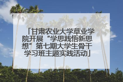 甘肃农业大学草业学院开展“学思践悟新思想”第七期大学生骨干学习班主题实践活动