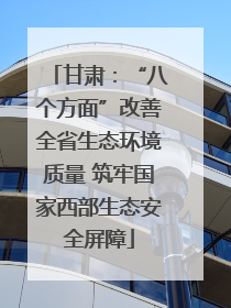 甘肃：“八个方面”改善全省生态环境质量 筑牢国家西部生态安全屏障
