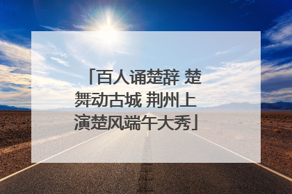 百人诵楚辞 楚舞动古城 荆州上演楚风端午大秀