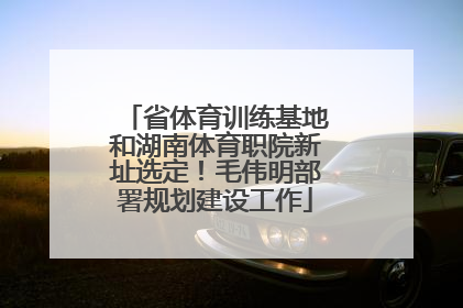 省体育训练基地和湖南体育职院新址选定！毛伟明部署规划建设工作