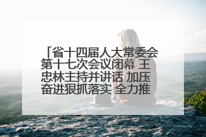 省十四届人大常委会第十七次会议闭幕 王忠林主持并讲话 加压奋进狠抓落实 全力推动支点建设成势见效