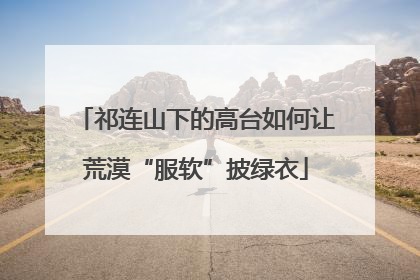 祁连山下的高台如何让荒漠“服软”披绿衣