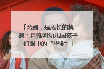 离别，是成长的第一课：月雅河幼儿园孩子们眼中的“毕业”