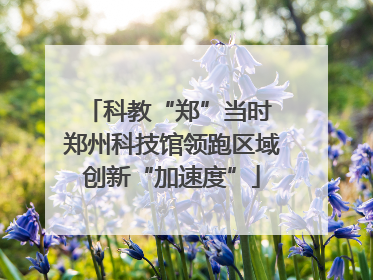 科教“郑”当时 郑州科技馆领跑区域创新“加速度”