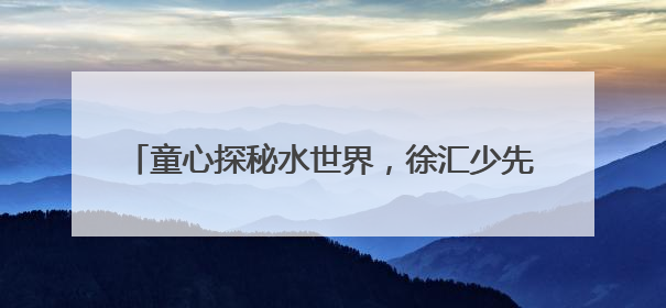 童心探秘水世界，徐汇少先队半日营解密城市水生态