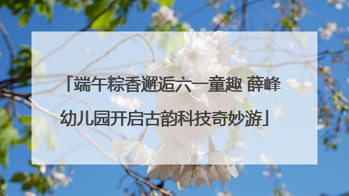 端午粽香邂逅六一童趣 薛峰幼儿园开启古韵科技奇妙游