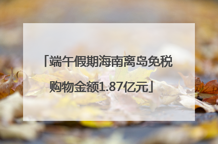 端午假期海南离岛免税购物金额1.87亿元
