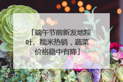 端午节前新发地粽叶、糯米热销，蔬菜价格稳中有降