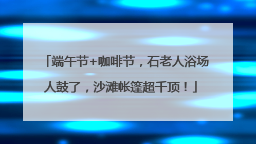 端午节+咖啡节，石老人浴场人鼓了，沙滩帐篷超千顶！