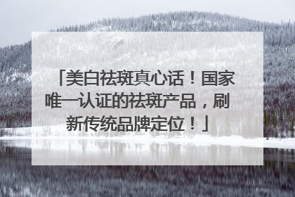 美白祛斑真心话！国家唯一认证的祛斑产品，刷新传统品牌定位！