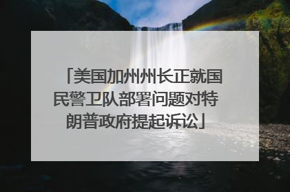 美国加州州长正就国民警卫队部署问题对特朗普政府提起诉讼