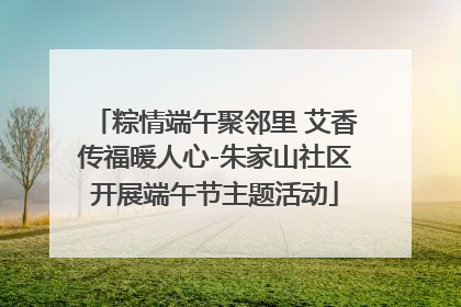 粽情端午聚邻里 艾香传福暖人心-朱家山社区开展端午节主题活动