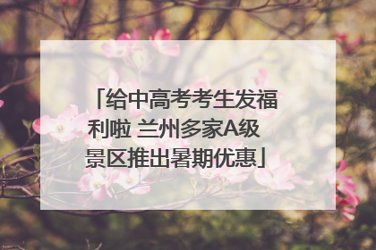 给中高考考生发福利啦 兰州多家A级景区推出暑期优惠