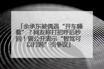 余承东被偶遇“开车睡着”？网友称打招呼后秒回！曾公开表示“智驾可以打盹”引争议