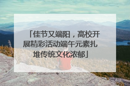佳节又端阳，高校开展精彩活动端午元素扎堆传统文化浓郁
