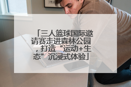 三人篮球国际邀请赛走进森林公园，打造“运动+生态”沉浸式体验