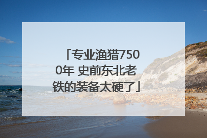 专业渔猎7500年 史前东北老铁的装备太硬了