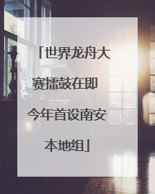 世界龙舟大赛擂鼓在即 今年首设南安本地组