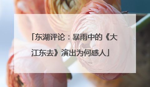 东湖评论：暴雨中的《大江东去》演出为何感人