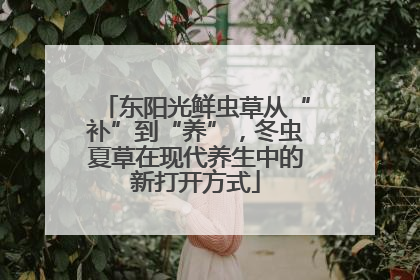 东阳光鲜虫草从“补”到“养”，冬虫夏草在现代养生中的新打开方式