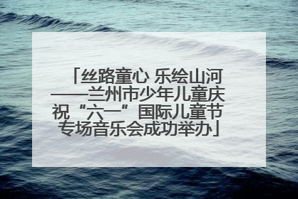 丝路童心 乐绘山河——兰州市少年儿童庆祝“六一”国际儿童节专场音乐会成功举办