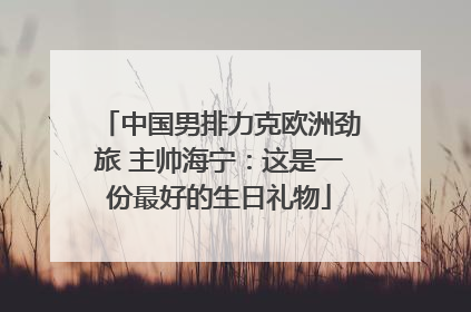 中国男排力克欧洲劲旅 主帅海宁：这是一份最好的生日礼物