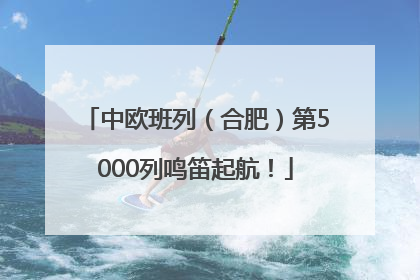 中欧班列（合肥）第5000列鸣笛起航！