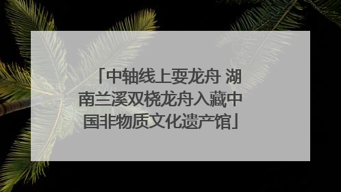 中轴线上耍龙舟 湖南兰溪双桡龙舟入藏中国非物质文化遗产馆