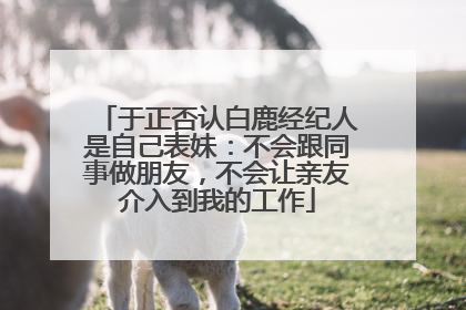 于正否认白鹿经纪人是自己表妹：不会跟同事做朋友，不会让亲友介入到我的工作