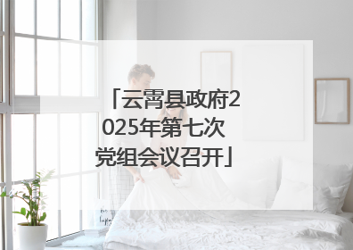 云霄县政府2025年第七次党组会议召开