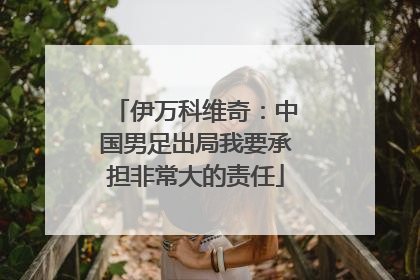 伊万科维奇：中国男足出局我要承担非常大的责任