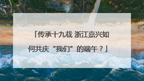 传承十九载 浙江嘉兴如何共庆“我们”的端午？