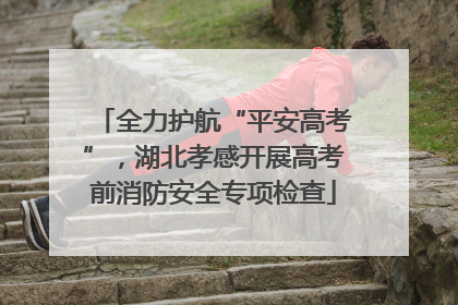 全力护航“平安高考”，湖北孝感开展高考前消防安全专项检查