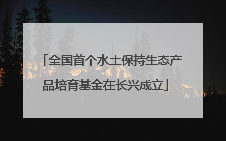 全国首个水土保持生态产品培育基金在长兴成立